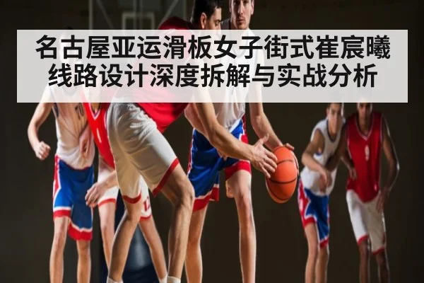 名古屋亚运滑板女子街式崔宸曦线路设计深度拆解与实战分析
