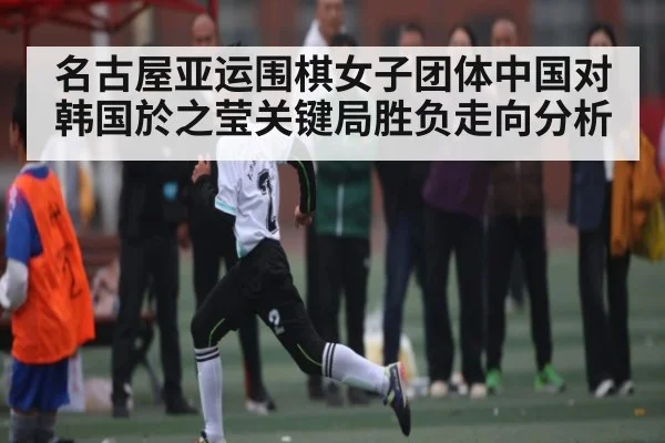 名古屋亚运围棋女子团体中国对韩国於之莹关键局胜负走向分析