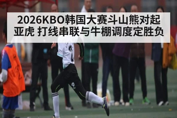 2026KBO韩国大赛斗山熊对起亚虎 打线串联与牛棚调度定胜负