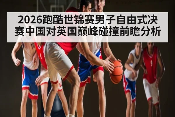 2026跑酷世锦赛男子自由式决赛中国对英国巅峰碰撞前瞻分析