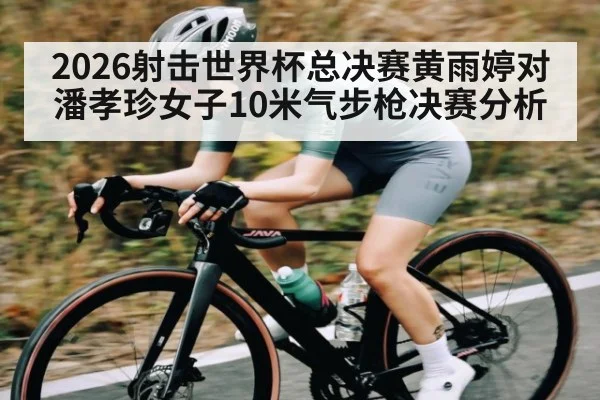 2026射击世界杯总决赛黄雨婷对潘孝珍女子10米气步枪决赛分析