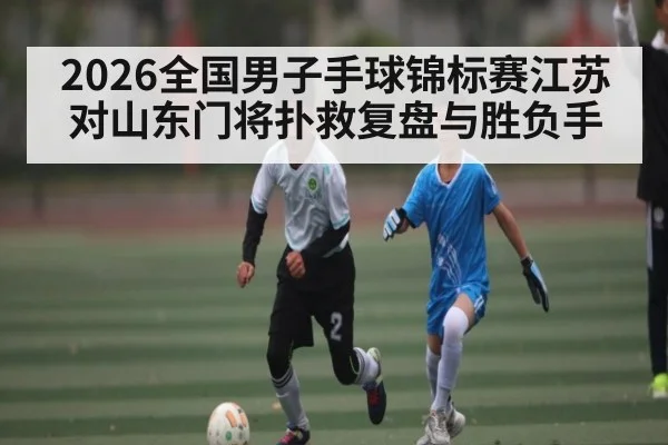2026全国男子手球锦标赛江苏对山东门将扑救复盘与胜负手
